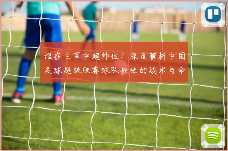 谁在主宰中超帅位？深度解析中国足球超级联赛球队教练的战术与命运