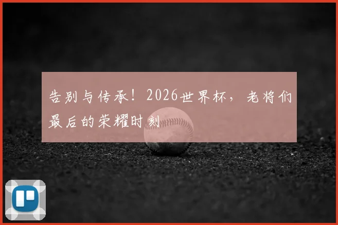 告别与传承！2026世界杯，老将们最后的荣耀时刻