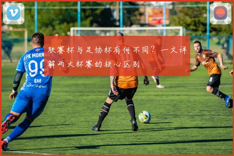 联赛杯与足协杯有何不同?一文详解两大杯赛的核心区别