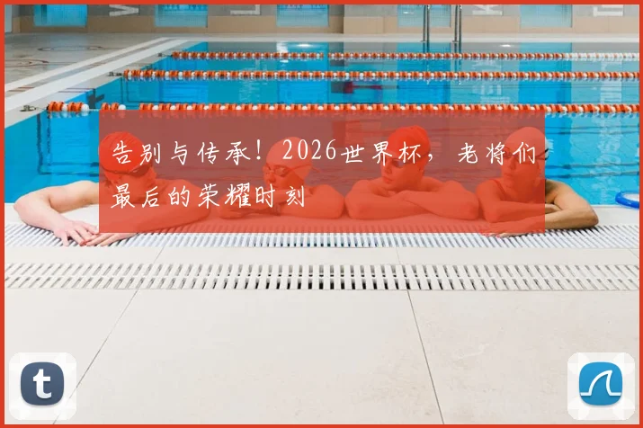 告别与传承！2026世界杯，老将们最后的荣耀时刻