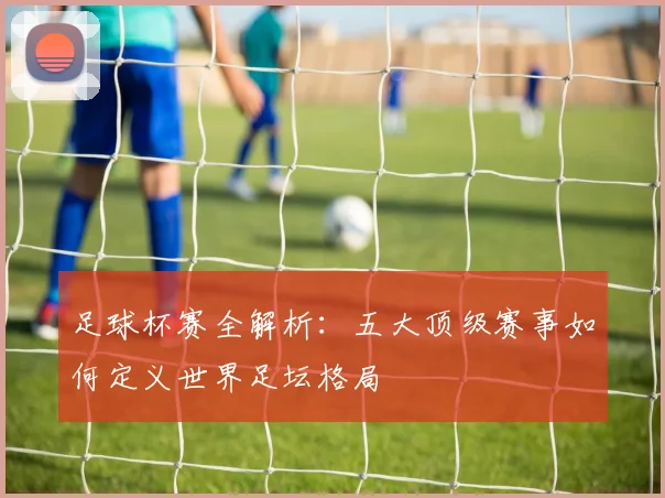 足球杯赛全解析：五大顶级赛事如何定义世界足坛格局