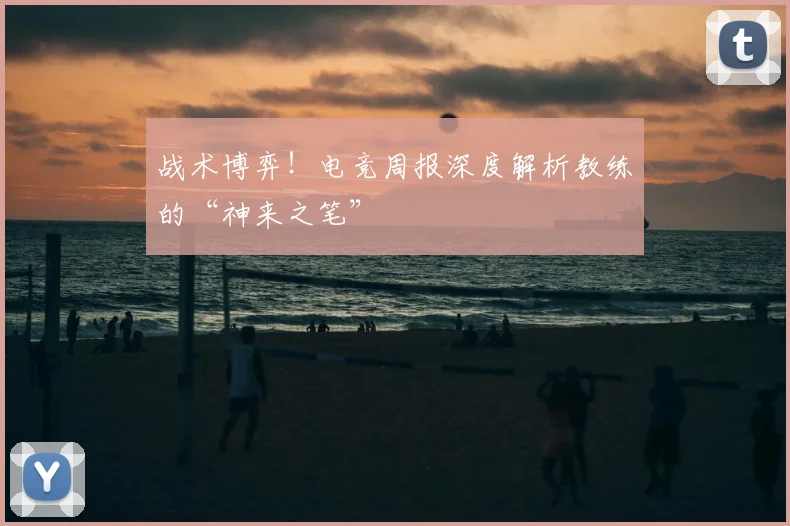 战术博弈！电竞周报深度解析教练的“神来之笔”