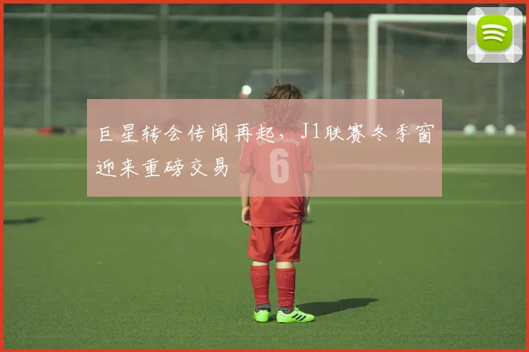 巨星转会传闻再起，J1联赛冬季窗迎来重磅交易