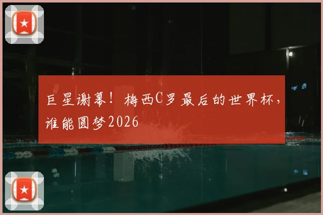 巨星谢幕！梅西C罗最后的世界杯，谁能圆梦2026