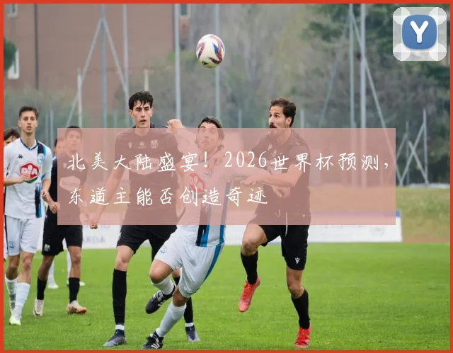 北美大陆盛宴！2026世界杯预测，东道主能否创造奇迹