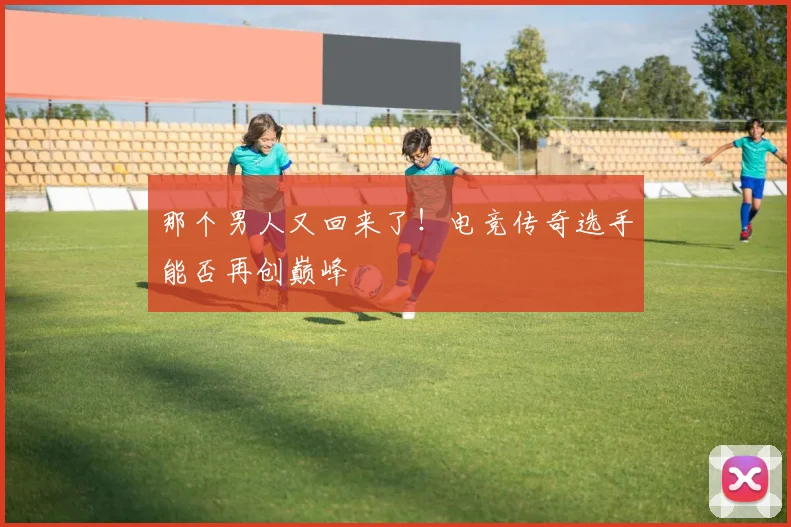 那个男人又回来了！电竞传奇选手能否再创巅峰